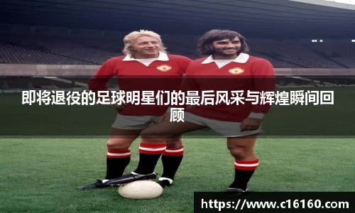 即将退役的足球明星们的最后风采与辉煌瞬间回顾